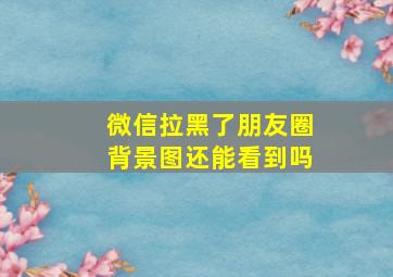 微信拉黑了朋友圈背景图还能看到吗