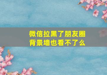 微信拉黑了朋友圈背景墙也看不了么