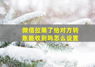 微信拉黑了给对方转账能收到吗怎么设置