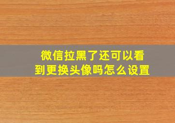 微信拉黑了还可以看到更换头像吗怎么设置