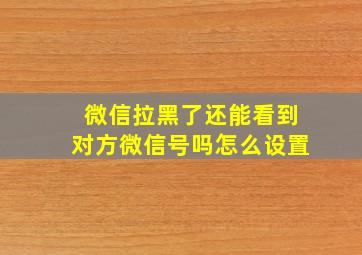 微信拉黑了还能看到对方微信号吗怎么设置