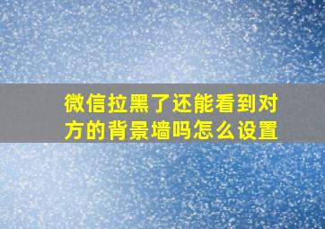 微信拉黑了还能看到对方的背景墙吗怎么设置