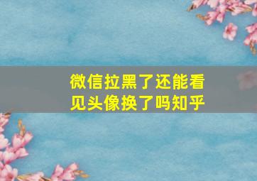 微信拉黑了还能看见头像换了吗知乎