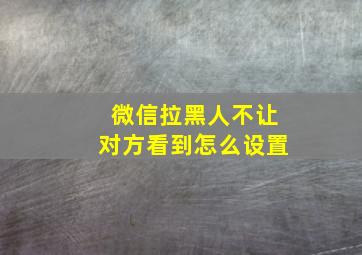 微信拉黑人不让对方看到怎么设置