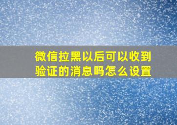 微信拉黑以后可以收到验证的消息吗怎么设置