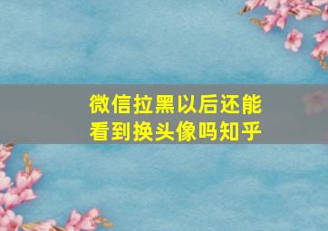 微信拉黑以后还能看到换头像吗知乎