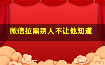 微信拉黑别人不让他知道