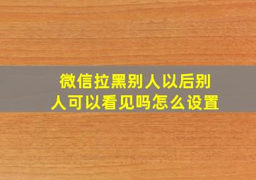 微信拉黑别人以后别人可以看见吗怎么设置