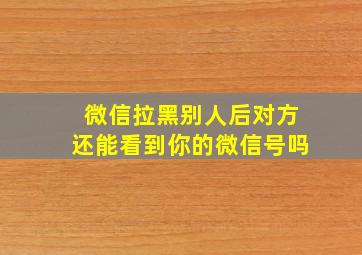 微信拉黑别人后对方还能看到你的微信号吗