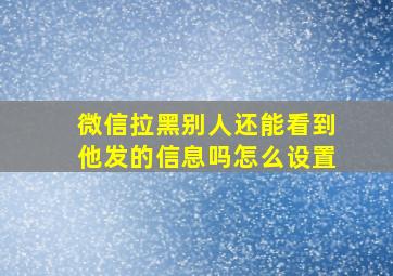 微信拉黑别人还能看到他发的信息吗怎么设置