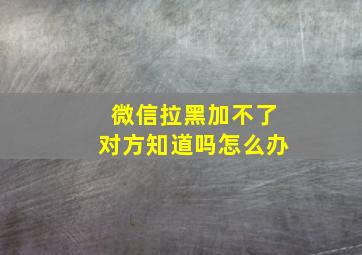 微信拉黑加不了对方知道吗怎么办