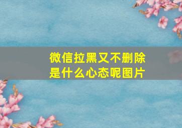 微信拉黑又不删除是什么心态呢图片