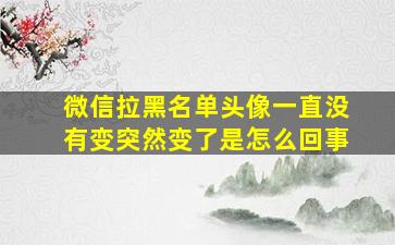 微信拉黑名单头像一直没有变突然变了是怎么回事