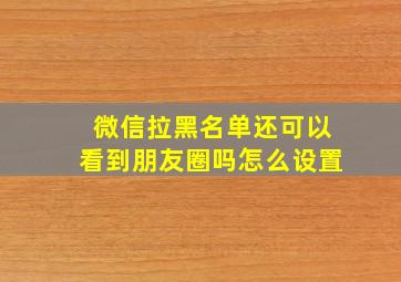 微信拉黑名单还可以看到朋友圈吗怎么设置