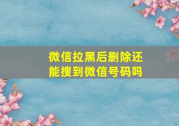 微信拉黑后删除还能搜到微信号码吗