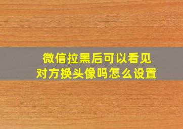 微信拉黑后可以看见对方换头像吗怎么设置