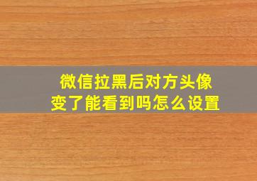 微信拉黑后对方头像变了能看到吗怎么设置