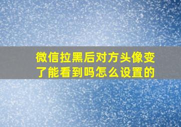 微信拉黑后对方头像变了能看到吗怎么设置的