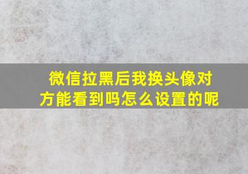 微信拉黑后我换头像对方能看到吗怎么设置的呢