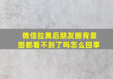 微信拉黑后朋友圈背景图都看不到了吗怎么回事