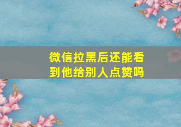 微信拉黑后还能看到他给别人点赞吗