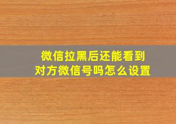 微信拉黑后还能看到对方微信号吗怎么设置