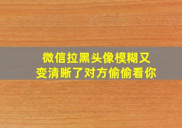 微信拉黑头像模糊又变清晰了对方偷偷看你