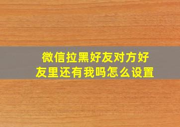 微信拉黑好友对方好友里还有我吗怎么设置