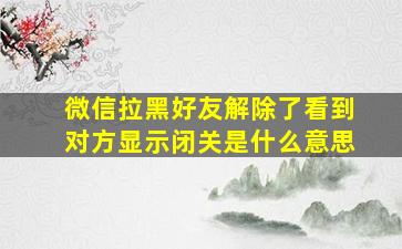 微信拉黑好友解除了看到对方显示闭关是什么意思