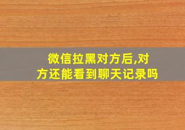 微信拉黑对方后,对方还能看到聊天记录吗