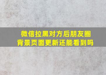 微信拉黑对方后朋友圈背景页面更新还能看到吗