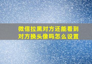 微信拉黑对方还能看到对方换头像吗怎么设置