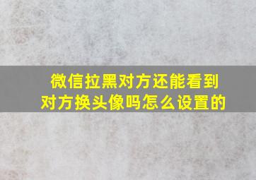 微信拉黑对方还能看到对方换头像吗怎么设置的