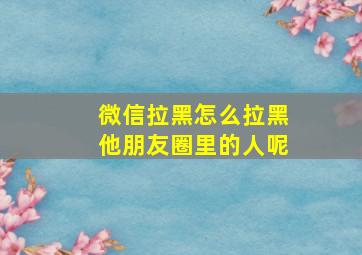 微信拉黑怎么拉黑他朋友圈里的人呢