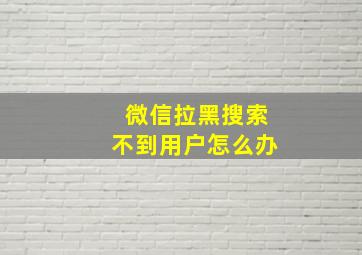 微信拉黑搜索不到用户怎么办