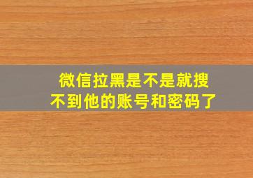 微信拉黑是不是就搜不到他的账号和密码了