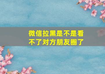 微信拉黑是不是看不了对方朋友圈了