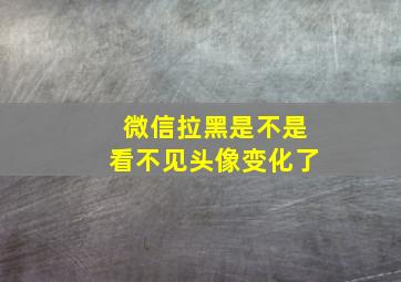 微信拉黑是不是看不见头像变化了