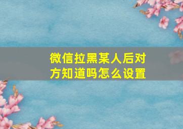 微信拉黑某人后对方知道吗怎么设置