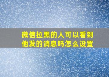 微信拉黑的人可以看到他发的消息吗怎么设置