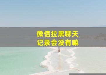 微信拉黑聊天记录会没有嘛