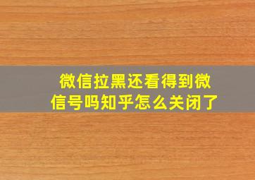 微信拉黑还看得到微信号吗知乎怎么关闭了