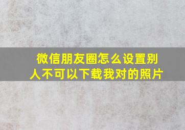 微信朋友圈怎么设置别人不可以下载我对的照片