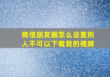 微信朋友圈怎么设置别人不可以下载我的视频