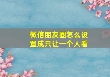 微信朋友圈怎么设置成只让一个人看