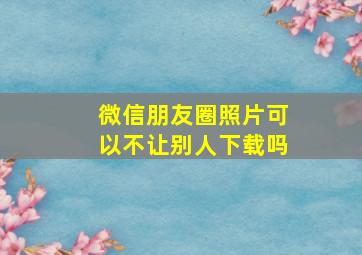 微信朋友圈照片可以不让别人下载吗