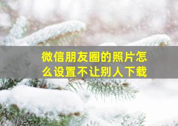 微信朋友圈的照片怎么设置不让别人下载