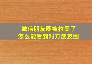 微信朋友圈被拉黑了怎么能看到对方朋友圈