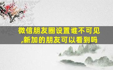 微信朋友圈设置谁不可见,新加的朋友可以看到吗