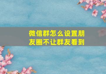 微信群怎么设置朋友圈不让群友看到